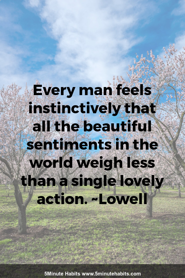 Every man feels instinctively that all the beautiful sentiments in the world weigh less than a single lovely action. ~Lowell